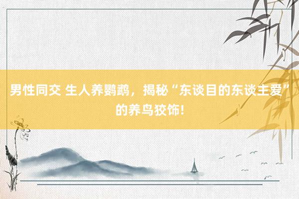 男性同交 生人养鹦鹉，揭秘“东谈目的东谈主爱”的养鸟狡饰!