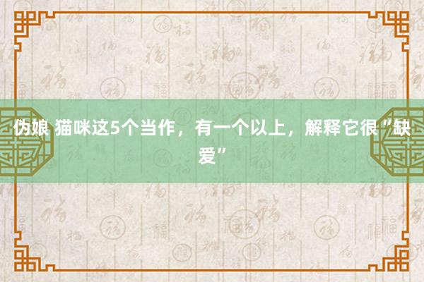 伪娘 猫咪这5个当作，有一个以上，解释它很“缺爱”