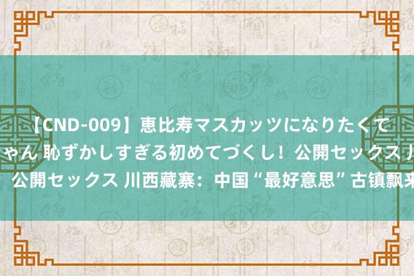 【CND-009】恵比寿マスカッツになりたくてAVデビューしたあみちゃん 恥ずかしすぎる初めてづくし！公開セックス 川西藏寨：中国“最好意思”古镇飘来古韵新风