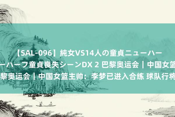 【SAL-096】純女VS14人の童貞ニューハーフ 二度と見れないニューハーフ童貞喪失シーンDX 2 巴黎奥运会｜中国女篮主帅：李梦已进入合练 球队行将动身