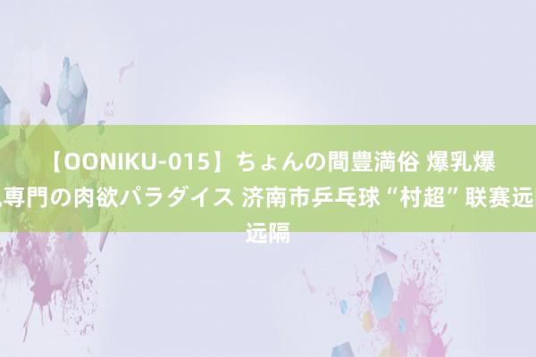 【OONIKU-015】ちょんの間豊満俗 爆乳爆尻専門の肉欲パラダイス 济南市乒乓球“村超”联赛远隔