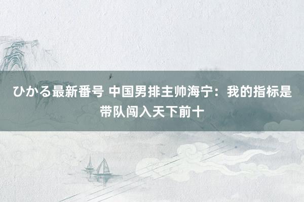 ひかる最新番号 中国男排主帅海宁：我的指标是带队闯入天下前十