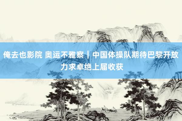 俺去也影院 奥运不雅察︱中国体操队期待巴黎开放 力求卓绝上届收获