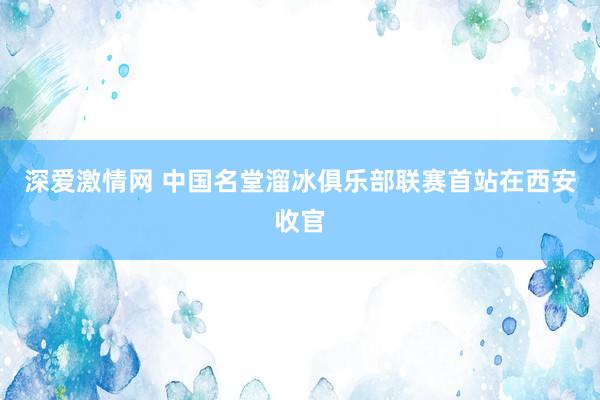 深爱激情网 中国名堂溜冰俱乐部联赛首站在西安收官