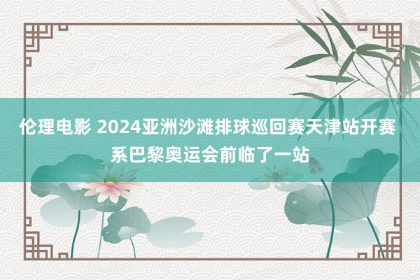 伦理电影 2024亚洲沙滩排球巡回赛天津站开赛 系巴黎奥运会前临了一站