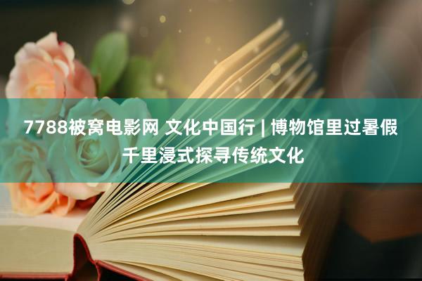 7788被窝电影网 文化中国行 | 博物馆里过暑假 千里浸式探寻传统文化