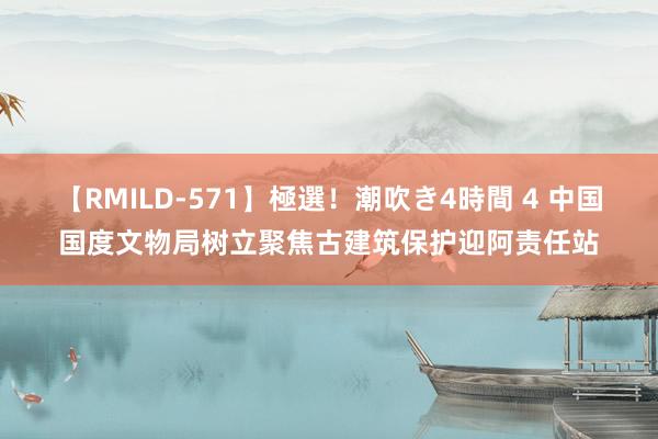 【RMILD-571】極選！潮吹き4時間 4 中国国度文物局树立聚焦古建筑保护迎阿责任站