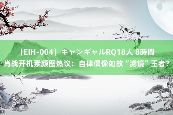 【EIH-004】キャンギャルRQ18人 8時間 肖战开机素颜图热议：自律偶像如故“滤镜”王者？