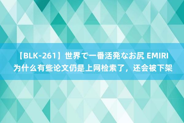 【BLK-261】世界で一番活発なお尻 EMIRI 为什么有些论文仍是上网检索了，还会被下架