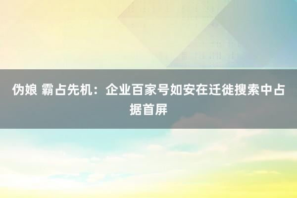 伪娘 霸占先机：企业百家号如安在迁徙搜索中占据首屏