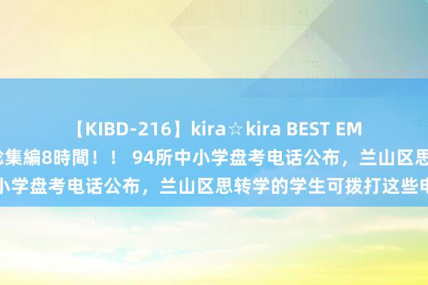 【KIBD-216】kira☆kira BEST EMIRI-中出し性交20発超え-総集編8時間！！ 94所中小学盘考电话公布，兰山区思转学的学生可拨打这些电话