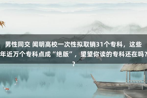 男性同交 闻明高校一次性拟取销31个专科，这些年近万个专科点成“绝版”，望望你读的专科还在吗？