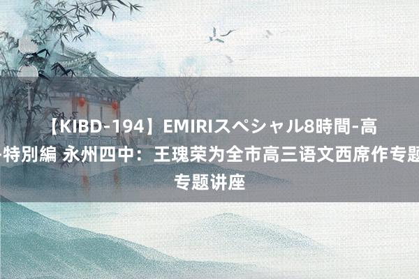 【KIBD-194】EMIRIスペシャル8時間-高画質-特別編 永州四中：王瑰荣为全市高三语文西席作专题讲座