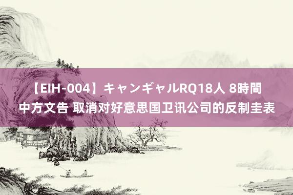 【EIH-004】キャンギャルRQ18人 8時間 中方文告 取消对好意思国卫讯公司的反制圭表