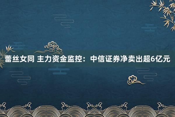 蕾丝女同 主力资金监控：中信证券净卖出超6亿元