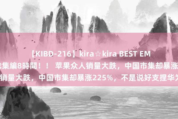 【KIBD-216】kira☆kira BEST EMIRI-中出し性交20発超え-総集編8時間！！ 苹果众人销量大跌，中国市集却暴涨225%，不是说好支捏华为？