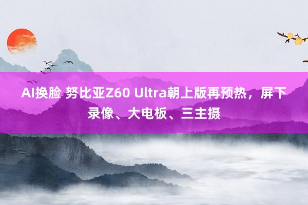 AI换脸 努比亚Z60 Ultra朝上版再预热，屏下录像、大电板、三主摄