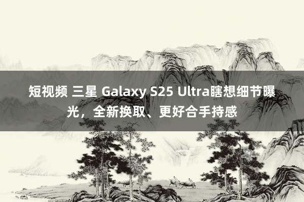 短视频 三星 Galaxy S25 Ultra瞎想细节曝光，全新换取、更好合手持感