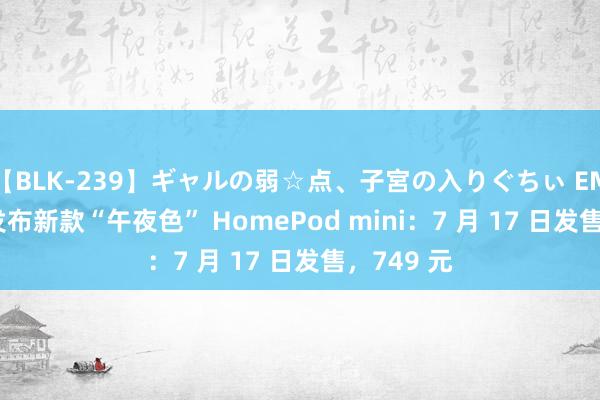 【BLK-239】ギャルの弱☆点、子宮の入りぐちぃ EMIRI 苹果发布新款“午夜色” HomePod mini：7 月 17 日发售，749 元