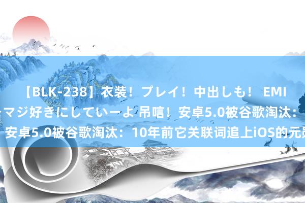 【BLK-238】衣装！プレイ！中出しも！ EMIRIのつぶやき指令で私をマジ好きにしていーよ 吊唁！安卓5.0被谷歌淘汰：10年前它关联词追上iOS的元勋