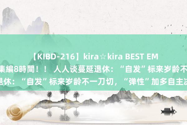 【KIBD-216】kira☆kira BEST EMIRI-中出し性交20発超え-総集編8時間！！ 人人谈蔓延退休：“自发”标来岁龄不一刀切，“弹性”加多自主决定权