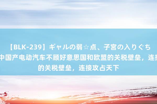 【BLK-239】ギャルの弱☆点、子宮の入りぐちぃ EMIRI 中国产电动汽车不顾好意思国和欧盟的关税壁垒，连接攻占天下