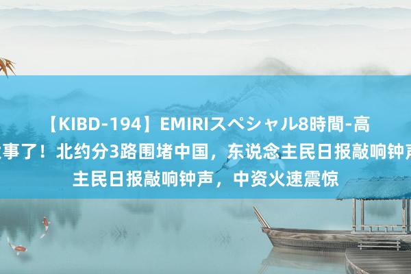 【KIBD-194】EMIRIスペシャル8時間-高画質-特別編 出大事了！北约分3路围堵中国，东说念主民日报敲响钟声，中资火速震惊