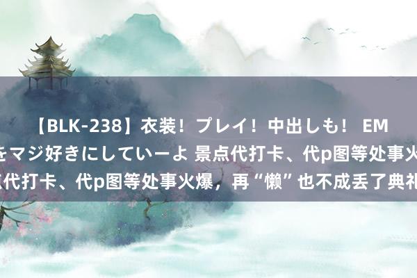 【BLK-238】衣装！プレイ！中出しも！ EMIRIのつぶやき指令で私をマジ好きにしていーよ 景点代打卡、代p图等处事火爆，再“懒”也不成丢了典礼感？