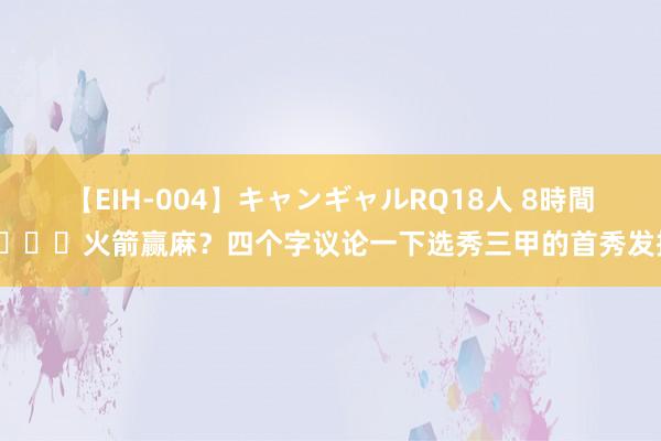 【EIH-004】キャンギャルRQ18人 8時間 ?火箭赢麻？四个字议论一下选秀三甲的首秀发扬！