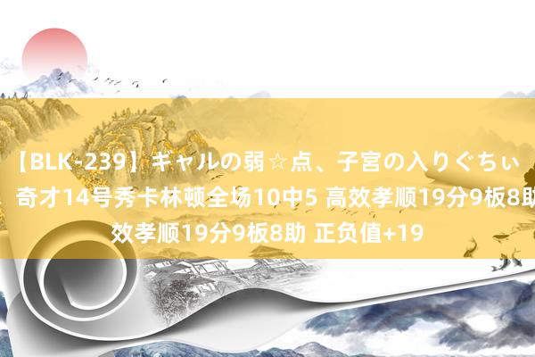 【BLK-239】ギャルの弱☆点、子宮の入りぐちぃ EMIRI 惊艳！奇才14号秀卡林顿全场10中5 高效孝顺19分9板8助 正负值+19