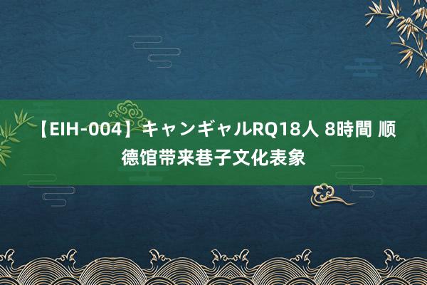 【EIH-004】キャンギャルRQ18人 8時間 顺德馆带来巷子文化表象