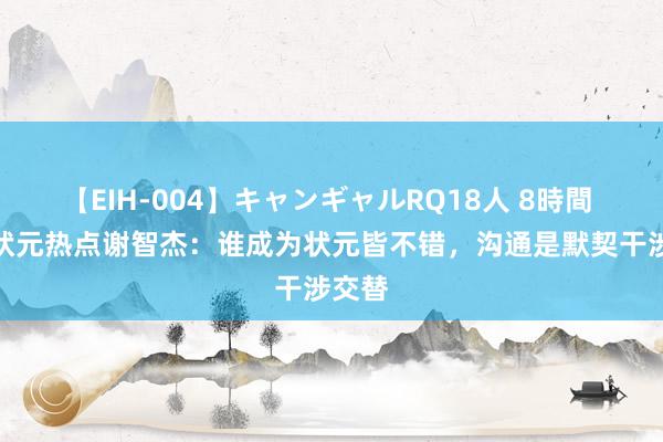 【EIH-004】キャンギャルRQ18人 8時間 CBA状元热点谢智杰：谁成为状元皆不错，沟通是默契干涉交替