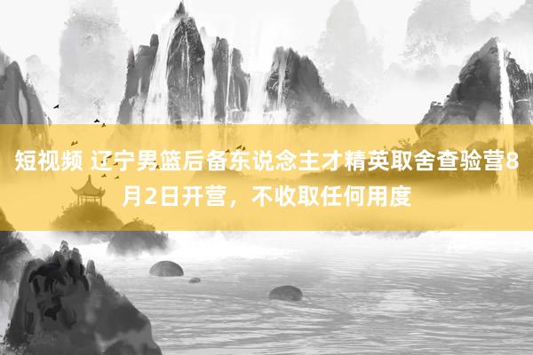 短视频 辽宁男篮后备东说念主才精英取舍查验营8月2日开营，不收取任何用度