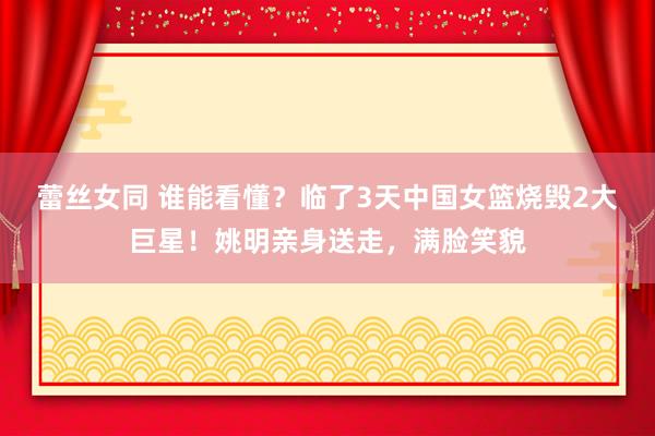 蕾丝女同 谁能看懂？临了3天中国女篮烧毁2大巨星！姚明亲身送走，满脸笑貌