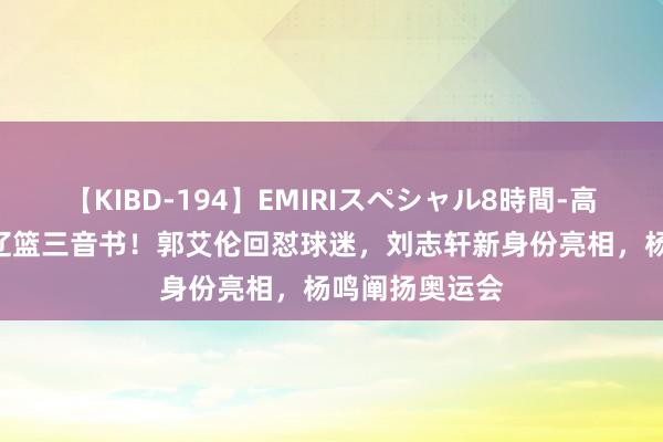 【KIBD-194】EMIRIスペシャル8時間-高画質-特別編 辽篮三音书！郭艾伦回怼球迷，刘志轩新身份亮相，杨鸣阐扬奥运会