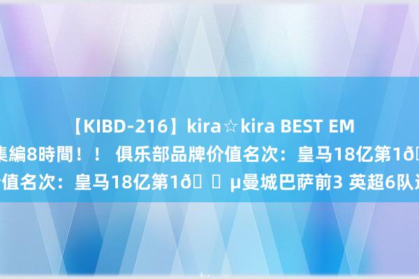 【KIBD-216】kira☆kira BEST EMIRI-中出し性交20発超え-総集編8時間！！ 俱乐部品牌价值名次：皇马18亿第1?曼城巴萨前3 英超6队进前10