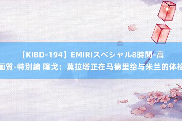 【KIBD-194】EMIRIスペシャル8時間-高画質-特別編 隆戈：莫拉塔正在马德里给与米兰的体检