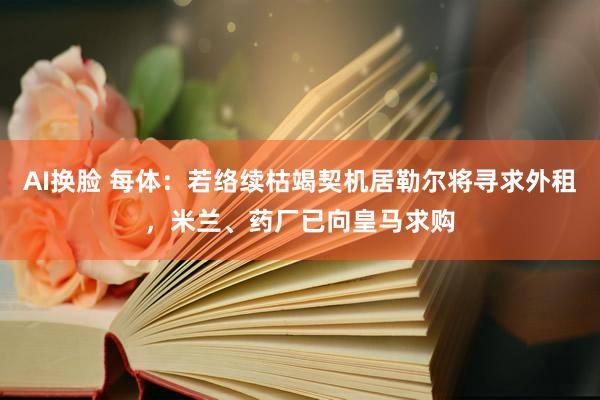 AI换脸 每体：若络续枯竭契机居勒尔将寻求外租，米兰、药厂已向皇马求购