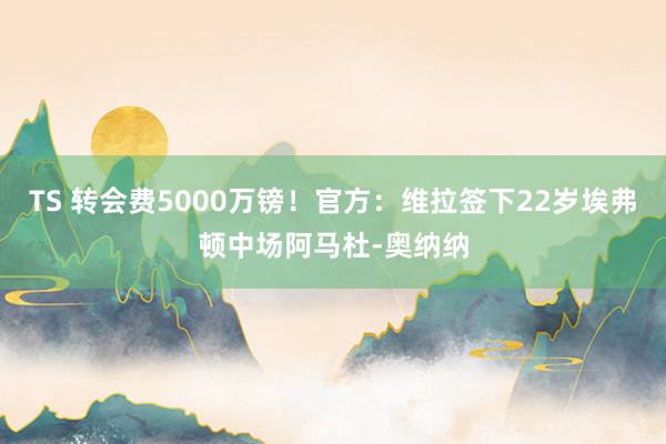 TS 转会费5000万镑！官方：维拉签下22岁埃弗顿中场阿马杜-奥纳纳