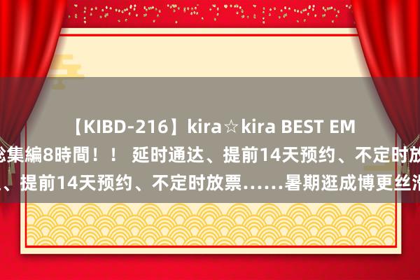 【KIBD-216】kira☆kira BEST EMIRI-中出し性交20発超え-総集編8時間！！ 延时通达、提前14天预约、不定时放票……暑期逛成博更丝滑！