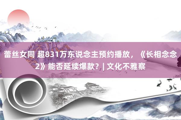 蕾丝女同 超831万东说念主预约播放，《长相念念2》能否延续爆款？| 文化不雅察