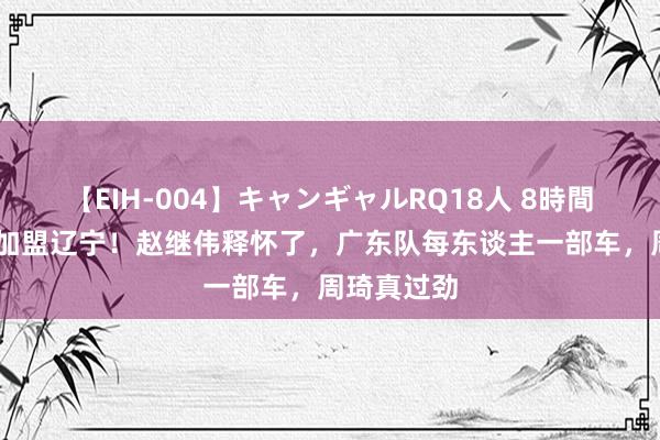 【EIH-004】キャンギャルRQ18人 8時間 三冠后卫加盟辽宁！赵继伟释怀了，广东队每东谈主一部车，周琦真过劲