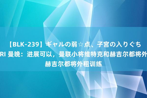 【BLK-239】ギャルの弱☆点、子宮の入りぐちぃ EMIRI 曼晚：进展可以，曼联小将维特克和赫吉尔都将外租训练