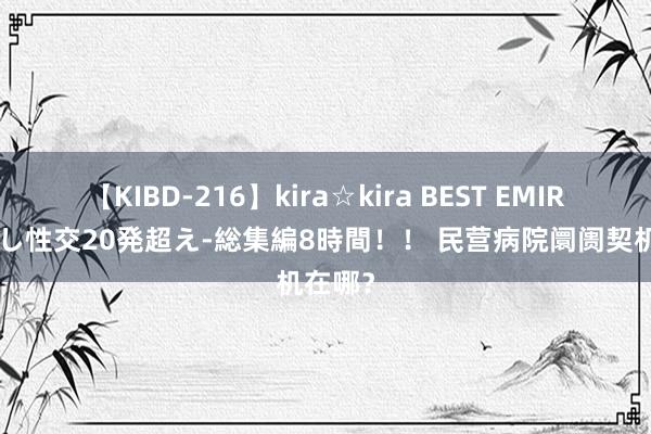 【KIBD-216】kira☆kira BEST EMIRI-中出し性交20発超え-総集編8時間！！ 民营病院阛阓契机在哪？