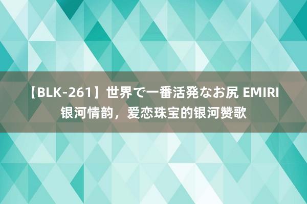 【BLK-261】世界で一番活発なお尻 EMIRI 银河情韵，爱恋珠宝的银河赞歌