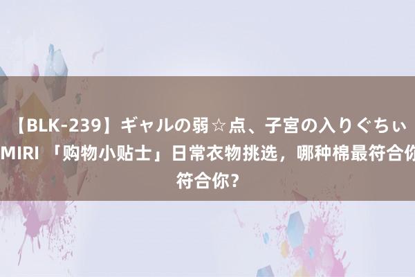 【BLK-239】ギャルの弱☆点、子宮の入りぐちぃ EMIRI 「购物小贴士」日常衣物挑选，哪种棉最符合你？