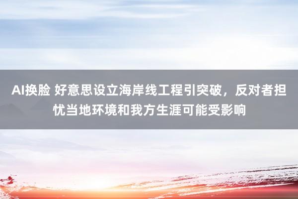 AI换脸 好意思设立海岸线工程引突破，反对者担忧当地环境和我方生涯可能受影响