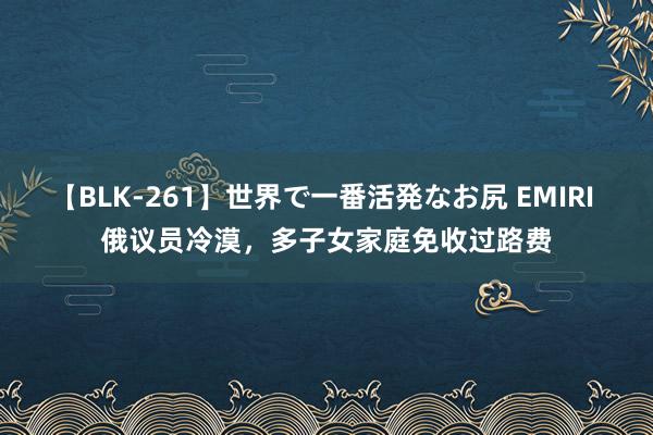 【BLK-261】世界で一番活発なお尻 EMIRI 俄议员冷漠，多子女家庭免收过路费