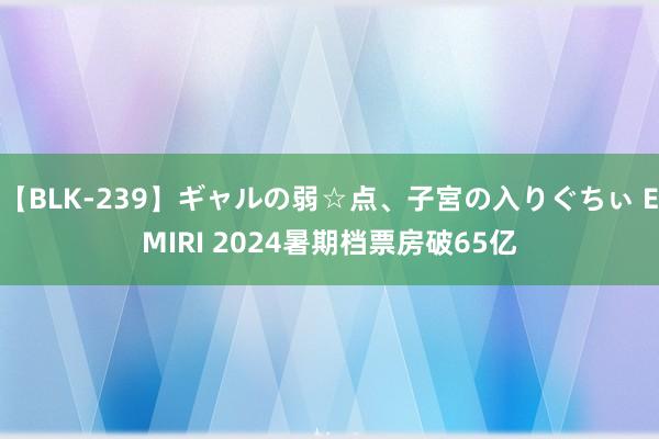 【BLK-239】ギャルの弱☆点、子宮の入りぐちぃ EMIRI 2024暑期档票房破65亿