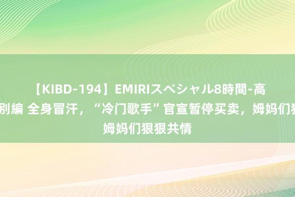 【KIBD-194】EMIRIスペシャル8時間-高画質-特別編 全身冒汗，“冷门歌手”官宣暂停买卖，姆妈们狠狠共情